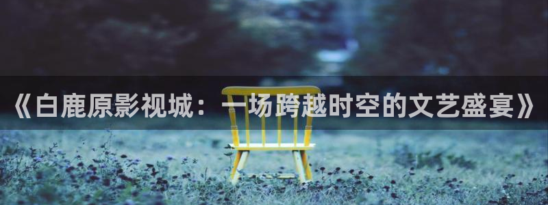 草莓视频在哪里：《白鹿原影视城：一场跨越时空的文艺盛宴》